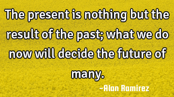 The present is nothing but the result of the past; what we do now will decide the future of many.