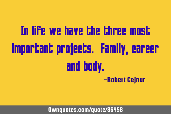 In life we have the three most important projects. Family, career and