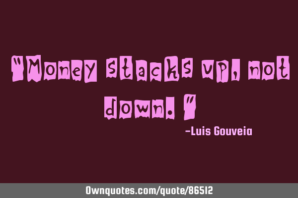 “Money stacks up, not down.”
