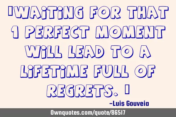 “Waiting for that 1 perfect moment will lead to a lifetime full of regrets.”