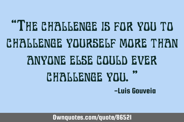 “The challenge is for you to challenge yourself more than anyone else could ever challenge you.”