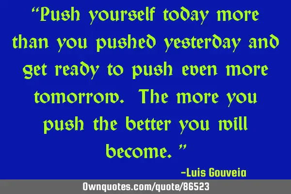 “Push yourself today more than you pushed yesterday and get ready to push even more tomorrow. The