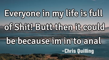 Everyone in my life is full of Shit! Butt then it could be because im in to anal