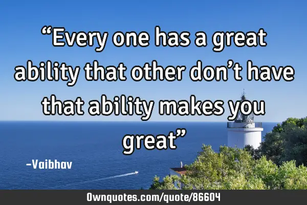 “Every one has a great ability that other don’t have that ability makes you great”