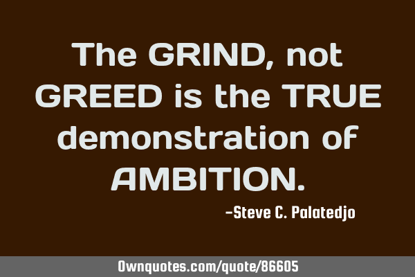 The GRIND, not GREED is the TRUE demonstration of AMBITION