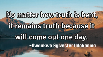 No matter how truth is bent, it remains truth because it will come out one day.