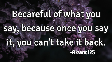 Becareful of what you say, because once you say it, you can