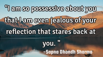"I am so possessive about you that i am even jealous of your reflection that stares back at you."