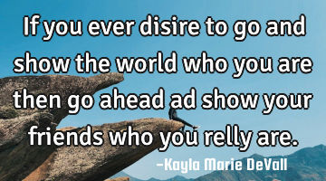 If you ever disire to go and show the world who you are then go ahead ad show your friends who you