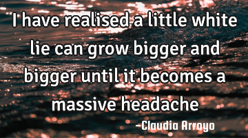 I have realised a little white lie can grow bigger and bigger until it becomes a massive headache