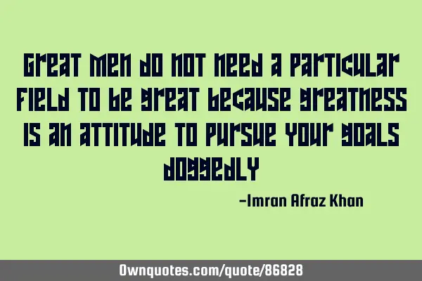 Great men do not need a particular field to be great because greatness is an attitude to pursue