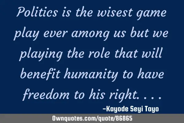 Politics is the wisest game play ever among us but we playing the role that will benefit humanity