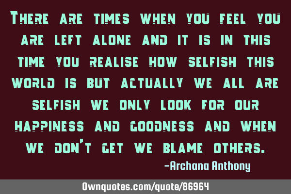 There are times when you feel you are left alone and it is in this time you realise how selfish