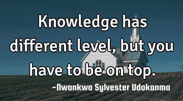 Knowledge has different level,but you have to be on top.