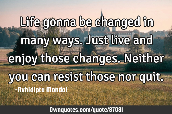 Life gonna be changed in many ways. Just live and enjoy those changes. Neither you can resist those