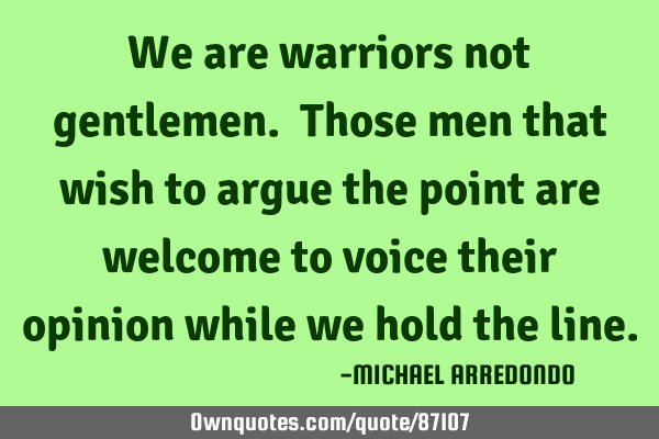 We are warriors not gentlemen. Those men that wish to argue the point are welcome to voice their