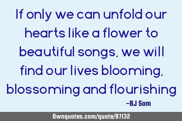 If only we can unfold our hearts like a flower to beautiful songs, we will find our lives blooming,