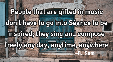 People that are gifted in music don’t have to go into Séance to be inspired; they sing and