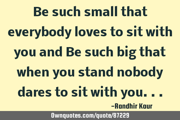 Be such small that everybody loves to sit with you and Be such big that when you stand nobody dares