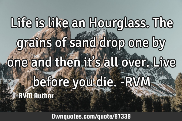 Life is like an Hourglass. The grains of sand drop one by one and then it’s all over. Live before