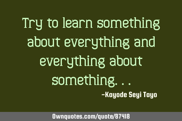 Try to learn something about everything and everything about