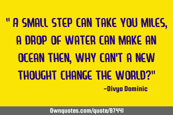 " A small step can take you miles, a drop of water can make an ocean then, why can