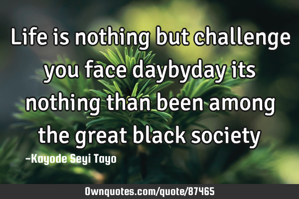 Life is nothing but challenge you face daybyday its nothing than been among the great black