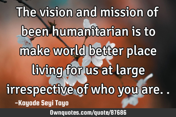 The vision and mission of been humanitarian is to make world better place living for us at large