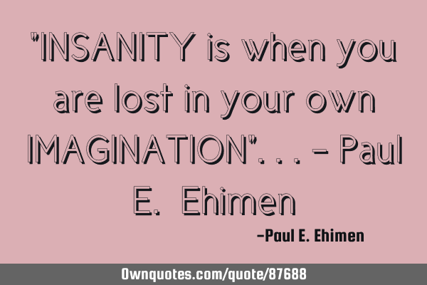 "INSANITY is when you are lost in your own IMAGINATION"...- Paul E. E