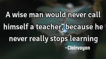 A wise man would never call himself a teacher, because he never really stops
