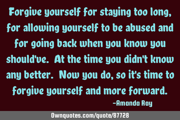Forgive yourself for staying too long, for allowing yourself to be abused and for going back when