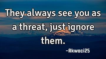 They always see you as a threat,just ignore them.