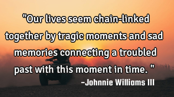 "Our lives seem chain-linked together by tragic moments and sad memories connecting a troubled past