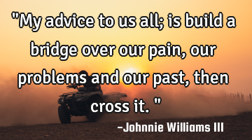 "My advice to us all; is build a bridge over our pain, our problems and our past, then cross it."