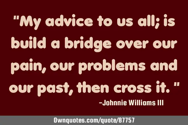 "My advice to us all; is build a bridge over our pain, our problems and our past, then cross it."