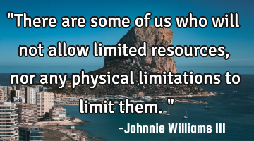 "There are some of us who will not allow limited resources, nor any physical limitations to limit