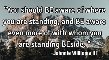 "You should BE aware of where you are standing, and BE aware even more of with whom you are