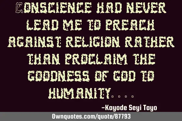 Conscience had never lead me to preach against religion rather than proclaim the goodness of god to