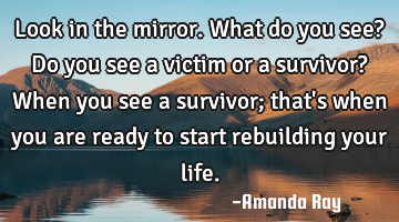 Look in the mirror. What do you see? Do you see a victim or a survivor? When you see a survivor;