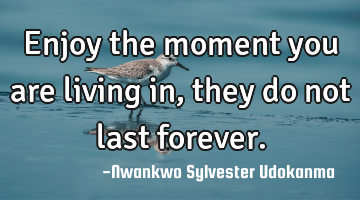 Enjoy the moment you are living in, they do not last forever.