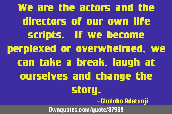 We are the actors and the directors of our own life scripts. If we become perplexed or overwhelmed,