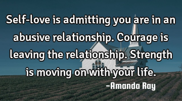 Self-love is admitting you are in an abusive relationship. Courage is leaving the relationship. S