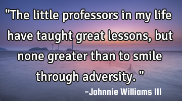 "The little professors in my life have taught great lessons, but none greater than to smile through