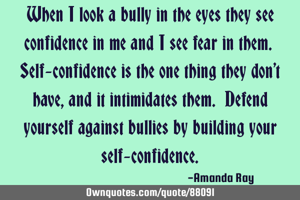 When I look a bully in the eyes they see confidence in me and I see fear in them. Self-confidence