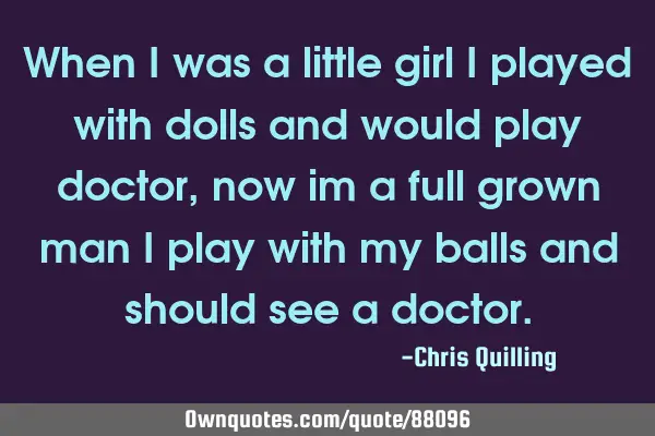When i was a little girl i played with dolls and would play doctor, now im a full grown man i play