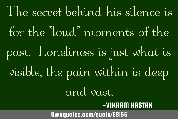 The secret behind his silence is for the "loud" moments of the past. Loneliness is just what is