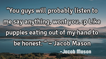"You guys will probably listen to me say anything, wont you. :p Like puppies eating out of my hand
