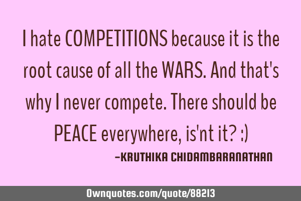 I hate COMPETITIONS because it is the root cause of all the WARS.And that