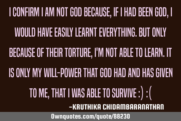I confirm I am not God because,if I had been god,I would have easily learnt everything.But only