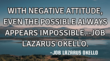 WITH NEGATIVE ATTITUDE, EVEN THE POSSIBLE ALWAYS APPEARS IMPOSSIBLE.-JOB LAZARUS OKELLO.